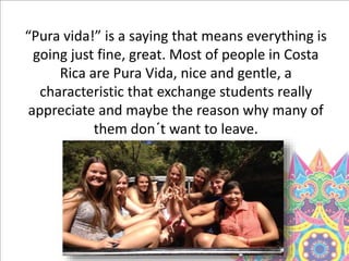 “Pura vida!” is a saying that means everything is
going just fine, great. Most of people in Costa
Rica are Pura Vida, nice and gentle, a
characteristic that exchange students really
appreciate and maybe the reason why many of
them don´t want to leave.
 