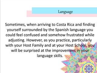 Language
Sometimes, when arriving to Costa Rica and finding
yourself surrounded by the Spanish language you
could feel confused and somehow frustrated while
adjusting. However, as you practice, particularly
with your Host Family and at your Host School, you
will be surprised at the improvement in your
language skills.
 
