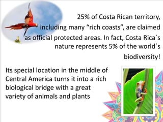 25% of Costa Rican territory,
including many “rich coasts”, are claimed
as official protected areas. In fact, Costa Rica´s
nature represents 5% of the world´s
biodiversity!
Its special location in the middle of
Central America turns it into a rich
biological bridge with a great
variety of animals and plants
 