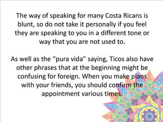 The way of speaking for many Costa Ricans is
blunt, so do not take it personally if you feel
they are speaking to you in a different tone or
way that you are not used to.
As well as the “pura vida” saying, Ticos also have
other phrases that at the beginning might be
confusing for foreign. When you make plans
with your friends, you should confirm the
appointment various times.
 