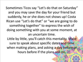 Sometimes Ticos say “Let’s do that on Saturday”
and you may save the day for your friend but
suddenly, he or she does not shows up! Costa
Rican use “Let’s do that” or “we are going to do
something together" to express the wish of
doing something with you at some moment, at
an uncertain time.
Little by little, you'll catch this mentality. Make
sure to speak about specific dates and time
when making plans, and asking a day before or
hours before if the plans still on.
 