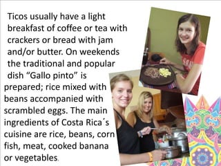 Ticos usually have a light
breakfast of coffee or tea with
crackers or bread with jam
and/or butter. On weekends
the traditional and popular
dish “Gallo pinto” is
prepared; rice mixed with
beans accompanied with
scrambled eggs. The main
ingredients of Costa Rica´s
cuisine are rice, beans, corn
fish, meat, cooked banana
or vegetables.
 