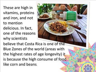 These are high in
vitamins, proteins
and iron, and not
to mention
delicious. In fact,
one of the reasons
why scientists
believe that Costa Rica is one of the
Blue Zones of the world (areas with
the highest rates of age longevity) it
is because the high consume of food
like corn and beans.
 
