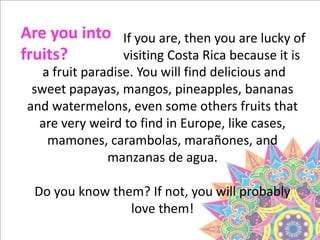 a fruit paradise. You will find delicious and
sweet papayas, mangos, pineapples, bananas
and watermelons, even some others fruits that
are very weird to find in Europe, like cases,
mamones, carambolas, marañones, and
manzanas de agua.
Do you know them? If not, you will probably
love them!
Are you into
fruits?
If you are, then you are lucky of
visiting Costa Rica because it is
 