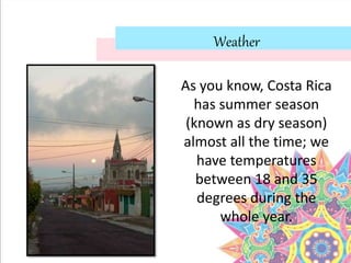 Weather
As you know, Costa Rica
has summer season
(known as dry season)
almost all the time; we
have temperatures
between 18 and 35
degrees during the
whole year.
 