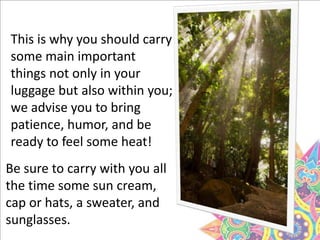 This is why you should carry
some main important
things not only in your
luggage but also within you;
we advise you to bring
patience, humor, and be
ready to feel some heat!
Be sure to carry with you all
the time some sun cream,
cap or hats, a sweater, and
sunglasses.
 