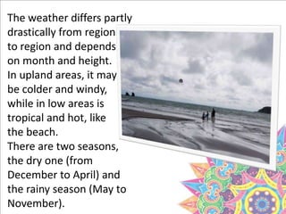 The weather differs partly
drastically from region
to region and depends
on month and height.
In upland areas, it may
be colder and windy,
while in low areas is
tropical and hot, like
the beach.
There are two seasons,
the dry one (from
December to April) and
the rainy season (May to
November).
 