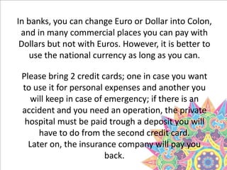 In banks, you can change Euro or Dollar into Colon,
and in many commercial places you can pay with
Dollars but not with Euros. However, it is better to
use the national currency as long as you can.
Please bring 2 credit cards; one in case you want
to use it for personal expenses and another you
will keep in case of emergency; if there is an
accident and you need an operation, the private
hospital must be paid trough a deposit you will
have to do from the second credit card.
Later on, the insurance company will pay you
back.
 