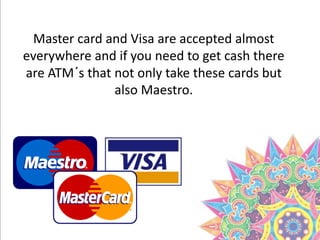 Master card and Visa are accepted almost
everywhere and if you need to get cash there
are ATM´s that not only take these cards but
also Maestro.
 