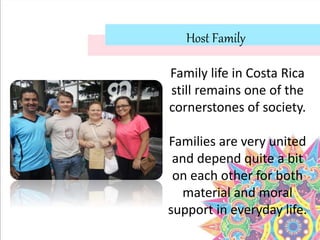 Host Family
Family life in Costa Rica
still remains one of the
cornerstones of society.
Families are very united
and depend quite a bit
on each other for both
material and moral
support in everyday life.
 
