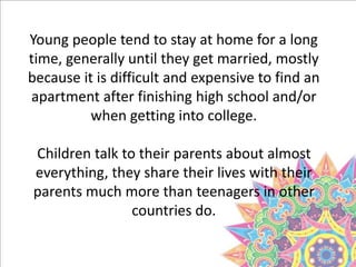 Young people tend to stay at home for a long
time, generally until they get married, mostly
because it is difficult and expensive to find an
apartment after finishing high school and/or
when getting into college.
Children talk to their parents about almost
everything, they share their lives with their
parents much more than teenagers in other
countries do.
 