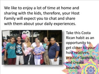We like to enjoy a lot of time at home and
sharing with the kids, therefore, your Host
Family will expect you to chat and share
with them about your daily experiences.
Take this Costa
Rican habit as an
opportunity to
get closer to your
host relatives,
practice Spanish,
and create
bounds.
 