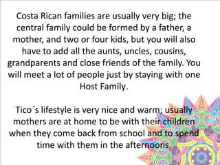 Costa Rican families are usually very big; the
central family could be formed by a father, a
mother, and two or four kids, but you will also
have to add all the aunts, uncles, cousins,
grandparents and close friends of the family. You
will meet a lot of people just by staying with one
Host Family.
Tico´s lifestyle is very nice and warm; usually
mothers are at home to be with their children
when they come back from school and to spend
time with them in the afternoons.
 