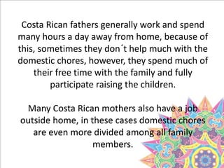 Costa Rican fathers generally work and spend
many hours a day away from home, because of
this, sometimes they don´t help much with the
domestic chores, however, they spend much of
their free time with the family and fully
participate raising the children.
Many Costa Rican mothers also have a job
outside home, in these cases domestic chores
are even more divided among all family
members.
 
