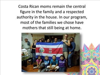 Costa Rican moms remain the central
figure in the family and a respected
authority in the house. In our program,
most of the families we chose have
mothers that still being at home.
 