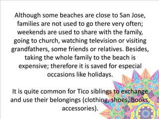 Although some beaches are close to San Jose,
families are not used to go there very often;
weekends are used to share with the family,
going to church, watching television or visiting
grandfathers, some friends or relatives. Besides,
taking the whole family to the beach is
expensive; therefore it is saved for especial
occasions like holidays.
It is quite common for Tico siblings to exchange
and use their belongings (clothing, shoes, books,
accessories).
 