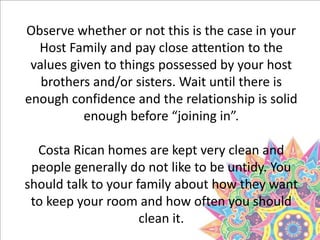 Observe whether or not this is the case in your
Host Family and pay close attention to the
values given to things possessed by your host
brothers and/or sisters. Wait until there is
enough confidence and the relationship is solid
enough before “joining in”.
Costa Rican homes are kept very clean and
people generally do not like to be untidy. You
should talk to your family about how they want
to keep your room and how often you should
clean it.
 