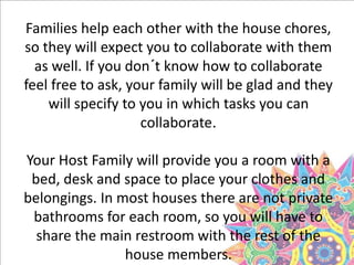 Families help each other with the house chores,
so they will expect you to collaborate with them
as well. If you don´t know how to collaborate
feel free to ask, your family will be glad and they
will specify to you in which tasks you can
collaborate.
Your Host Family will provide you a room with a
bed, desk and space to place your clothes and
belongings. In most houses there are not private
bathrooms for each room, so you will have to
share the main restroom with the rest of the
house members.
 