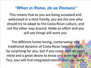 This means that as you are being accepted and
welcomed in a Host Family, you are the one who
should try to adapt to the Costa Rican culture, and
not the other way around. Make an effort and you
will see things will work out.
The different home-loving, conservative and
traditional dynamic of Costa Rican families might
be surprising for you, but if you come with an open
mind and a great desire to know and even live as a
Tico, you will find integrated sooner than you think.
“When in Rome, do as Romans”
 