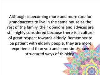Although is becoming more and more rare for
grandparents to live in the same house as the
rest of the family, their opinions and advices are
still highly considered because there is a culture
of great respect towards elderly. Remember to
be patient with elderly people, they are more
experienced than you and sometimes have
structured ways of thinking.
 
