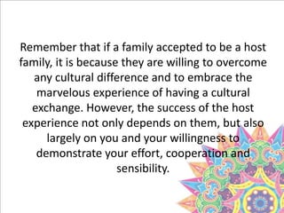 Remember that if a family accepted to be a host
family, it is because they are willing to overcome
any cultural difference and to embrace the
marvelous experience of having a cultural
exchange. However, the success of the host
experience not only depends on them, but also
largely on you and your willingness to
demonstrate your effort, cooperation and
sensibility.
 