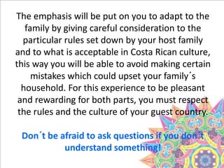 The emphasis will be put on you to adapt to the
family by giving careful consideration to the
particular rules set down by your host family
and to what is acceptable in Costa Rican culture,
this way you will be able to avoid making certain
mistakes which could upset your family´s
household. For this experience to be pleasant
and rewarding for both parts, you must respect
the rules and the culture of your guest country.
Don´t be afraid to ask questions if you don´t
understand something!
 