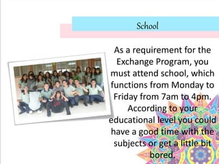 School
As a requirement for the
Exchange Program, you
must attend school, which
functions from Monday to
Friday from 7am to 4pm.
According to your
educational level you could
have a good time with the
subjects or get a little bit
bored.
 