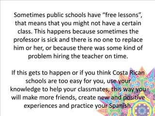 Sometimes public schools have “free lessons”,
that means that you might not have a certain
class. This happens because sometimes the
professor is sick and there is no one to replace
him or her, or because there was some kind of
problem hiring the teacher on time.
If this gets to happen or if you think Costa Rican
schools are too easy for you, use your
knowledge to help your classmates, this way you
will make more friends, create new and positive
experiences and practice your Spanish.
 