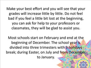 Make your best effort and you will see that your
grades will increase little by little. Do not feel
bad if you feel a little bit lost at the beginning,
you can ask for help to your professors or
classmates, they will be glad to assist you.
Most schools start on February and end at the
beginning of December. The school year is
divided into three trimesters with 3 holidays
break; during Easter, on July and from December
to January.
 