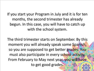 If you start your Program in July and it is for ten
months, the second trimester has already
begun. In this case, you will have to catch up
with the school system.
The third trimester starts on September. By this
moment you will already speak some Spanish,
so you are supposed to get better grades. You
must also participate in every school activity.
From February to May next year, you will have
to get good grades.
 