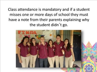 Class attendance is mandatory and if a student
misses one or more days of school they must
have a note from their parents explaining why
the student didn´t go.
 
