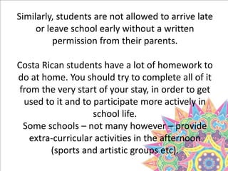 Similarly, students are not allowed to arrive late
or leave school early without a written
permission from their parents.
Costa Rican students have a lot of homework to
do at home. You should try to complete all of it
from the very start of your stay, in order to get
used to it and to participate more actively in
school life.
Some schools – not many however – provide
extra-curricular activities in the afternoon
(sports and artistic groups etc).
 