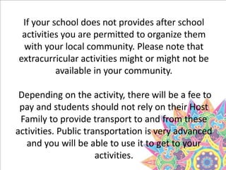 If your school does not provides after school
activities you are permitted to organize them
with your local community. Please note that
extracurricular activities might or might not be
available in your community.
Depending on the activity, there will be a fee to
pay and students should not rely on their Host
Family to provide transport to and from these
activities. Public transportation is very advanced
and you will be able to use it to get to your
activities.
 