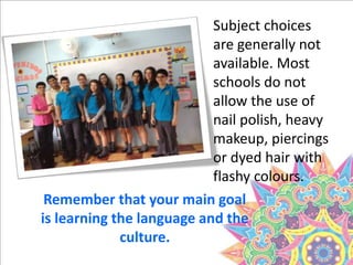 Subject choices
are generally not
available. Most
schools do not
allow the use of
nail polish, heavy
makeup, piercings
or dyed hair with
flashy colours.
Remember that your main goal
is learning the language and the
culture.
 