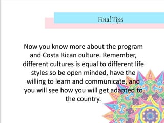 Final Tips
Now you know more about the program
and Costa Rican culture. Remember,
different cultures is equal to different life
styles so be open minded, have the
willing to learn and communicate, and
you will see how you will get adapted to
the country.
 