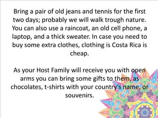 Bring a pair of old jeans and tennis for the first
two days; probably we will walk trough nature.
You can also use a raincoat, an old cell phone, a
laptop, and a thick sweater. In case you need to
buy some extra clothes, clothing is Costa Rica is
cheap.
As your Host Family will receive you with open
arms you can bring some gifts to them, as
chocolates, t-shirts with your country’s name, or
souvenirs.
 