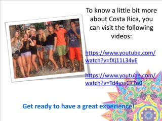 Get ready to have a great experience!
To know a little bit more
about Costa Rica, you
can visit the following
videos:
https://www.youtube.com/
watch?v=fXj11L34yE
https://www.youtube.com/
watch?v=Td4yssC77e0
 