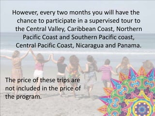 However, every two months you will have the
chance to participate in a supervised tour to
the Central Valley, Caribbean Coast, Northern
Pacific Coast and Southern Pacific coast,
Central Pacific Coast, Nicaragua and Panama.
The price of these trips are
not included in the price of
the program.
 