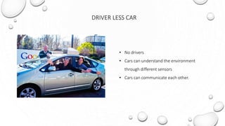 DRIVER LESS CAR
• No drivers
• Cars can understand the environment
through different sensors
• Cars can communicate each other.
 
