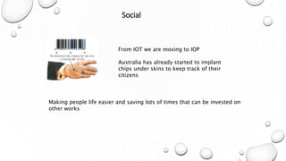 Social
From IOT we are moving to IOP
Australia has already started to implant
chips under skins to keep track of their
citizens
Making people life easier and saving lots of times that can be invested on
other works
 