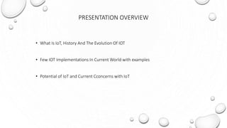PRESENTATION OVERVIEW
• What Is IoT, History And The Evolution Of IOT
• Few IOT Implementations In Current World with examples
• Potential of IoT and Current Cconcerns with IoT
 