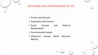 CRITICISMS AND CONTROVERSIES OF IOT
 Privacy and Security
 Autonomy And Control
 Social Control and Political
Manipulation
 Environmental Impact
 Influences Human Moral Decision
Making
 