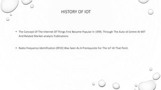 HISTORY OF IOT
• The Concept Of The Internet Of Things First Became Popular In 1999, Through The Auto-id Centre At MIT
And Related Market-analysis Publications
• Radio-frequency Identification (RFID) Was Seen As A Prerequisite For The IoT At That Point.
 