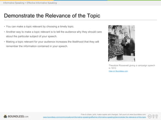Informative Speaking > Effective Informative Speaking

Demonstrate the Relevance of the Topic
• You can make a topic relevant by choosing a timely topic.
• Another way to make a topic relevant is to tell the audience why they should care
about the particular subject of your speech.
• Making a topic relevant for your audience increases the likelihood that they will
remember the information contained in your speech.

Theodore Roosevelt giving a campaign speech
in 1912.
View on Boundless.com

Free to share, print, make copies and changes. Get yours at www.boundless.com
www.boundless.com/communications/informative-speaking/effective-informative-speaking/demonstrate-the-relevance-of-the-topic

 