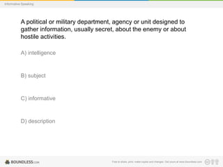Informative Speaking

A political or military department, agency or unit designed to
gather information, usually secret, about the enemy or about
hostile activities.
A) intelligence

B) subject

C) informative

D) description

Free to share, print, make copies and changes. Get yours at www.boundless.com

 