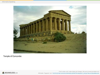 Informative Speaking

Temple of Concordia

Free to share, print, make copies and changes. Get yours at www.boundless.com
Wikimedia. "Agrigento1 (js)." CC BY-SA http://commons.wikimedia.org/wiki/File:Agrigento1_(js).jpg View on Boundless.com

 