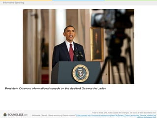 Informative Speaking

President Obama's informational speech on the death of Osama bin Laden

Free to share, print, make copies and changes. Get yours at www.boundless.com
Wikimedia. "Barack Obama annoucing Osama mission." Public domain http://commons.wikimedia.org/wiki/File:Barack_Obama_annoucing_Osama_mission.jpg
View on Boundless.com

 