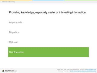 Informative Speaking

Providing knowledge, especially useful or interesting information.

A) persuade

B) pathos

C) toast

D) informative

Free to share, print, make copies and changes. Get yours at www.boundless.com
Wiktionary. "informative." CC BY-SA 3.0 http://en.wiktionary.org/wiki/informative

 