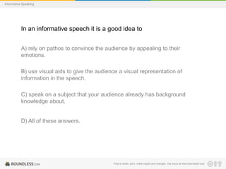 Informative Speaking

In an informative speech it is a good idea to
A) rely on pathos to convince the audience by appealing to their
emotions.
B) use visual aids to give the audience a visual representation of
information in the speech.
C) speak on a subject that your audience already has background
knowledge about.

D) All of these answers.

Free to share, print, make copies and changes. Get yours at www.boundless.com

 