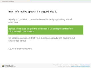 Informative Speaking

In an informative speech it is a good idea to
A) rely on pathos to convince the audience by appealing to their
emotions.
B) use visual aids to give the audience a visual representation of
information in the speech.
C) speak on a subject that your audience already has background
knowledge about.

D) All of these answers.

Free to share, print, make copies and changes. Get yours at www.boundless.com
Boundless - LO. "Boundless." CC BY-SA 3.0 http://www.boundless.com/

 